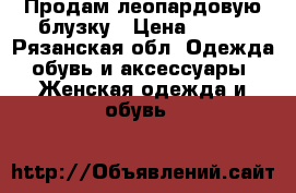 Продам леопардовую блузку › Цена ­ 600 - Рязанская обл. Одежда, обувь и аксессуары » Женская одежда и обувь   